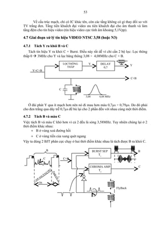 53

       Về cấu trúc mạch, chỉ có IC khác tên, còn các tầng không có gì thay đổi so với
TV trắng đen. Tầng tiền khuếch đại video ưu tiên khuếch đại cho âm thanh và làm
tầng đệm cho tín hiệu video (tín hiệu video cực tính âm khoảng 5,1Vpp).

4.7 Giai đoạn xử lý tín hiệu VIDEO NTSC 3,58 (hoặc N3)

4.7.1 Tách Y ra khỏi B và C
   Tách tín hiệu Y ra khỏi C + Burst. Điều này rất dễ vì chỉ cần 2 bộ lọc: Lọc thông
thấp 0  3MHz cho Y và lọc băng thông 3,08 ÷ 4,08MHz cho C + B.

                               LỌCTHÔNG            Y       DELAY                Y
                                 THẤP                        0,7
      Y+C+B

                                                                                C+B


                           C              L

                                               3,08        4,08 MHz


   Ở đài phát Y qua ít mạch hơn nên nó đi mau hơn màu 0,7µs ÷ 0,79µs. Do đó phải
cho đen trắng qua dây trễ 0,7µs để bù lại cho 2 phần đến với nhau cùng một thời điểm.

4.7.2 Tách B và màu C
Việc tách B và màu C khó hơn vì cả 2 đều là sóng 3,58MHz. Tuy nhiên chúng lại ở 2
thời điểm khác nhau:
      + B ở vùng xoá đường hồi
     + C ở vùng tiến của xung quét ngang
Vậy ta dùng 2 BJT phân cực chạy ở hai thời điểm khác nhau là tách được B ra khỏi C.

                   B                                   BURST SEP                      B
                                                          T1
               C               C+B

                                                   CHROMA AMP                         C
                                                       T2



          56           8
                                                                      FlyBack
 
