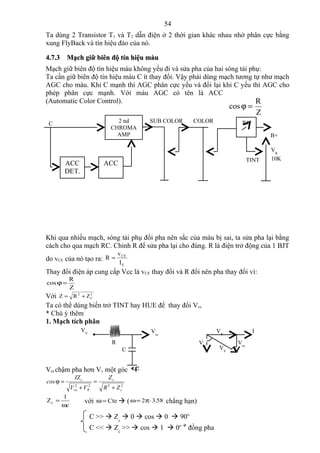 54
Ta dùng 2 Transistor T1 và T2 dẫn điện ở 2 thời gian khác nhau nhờ phân cực bằng
xung FlyBack và tín hiệu đảo của nó.

4.7.3 Mạch giữ biên độ tín hiệu màu
Mạch giữ biên độ tín hiệu màu không yếu đi và sửa pha của hai sóng tải phụ:
Ta cần giữ biên độ tín hiệu màu C ít thay đổi. Vậy phải dùng mạch tương tự như mạch
AGC cho màu. Khi C mạnh thì AGC phân cực yếu và đổi lại khi C yếu thì AGC cho
phép phân cực mạnh. Với màu AGC có tên là ACC
(Automatic Color Control).                                               R
                                                                             cos ϕ =
                                                                                          Z
 C                                     2 nd     SUB COLOR    COLOR              RC
                                     CHROMA
                                       AMP                                                    B+

                                                                                              VR
                                                                                     TINT     10K
          ACC                   ACC
          DET.




Khi qua nhiều mạch, sóng tải phụ đổi pha nên sắc của màu bị sai, ta sửa pha lại bằng
cách cho qua mạch RC. Chỉnh R để sửa pha lại cho đúng. R là điện trở động của 1 BJT
                                         v CE
do vCE của nó tạo ra: R =
                                          IE
Thay đổi điện áp cung cấp Vcc là vCE thay đổi và R đổi nên pha thay đổi vì:
            R
cos ϕ =
            Z
Với Z = R 2 + Z C
                2


Ta có thể dùng biến trở TINT hay HUE để thay đổi Vcc
* Chú ý thêm
1. Mạch tích phân
                   VV                           Vra                     VR            I
                                     R                            Vra          Vra
                                           C                            VV


Vra chậm pha hơn Vv một góc ϕ
                IZ c              Zc
cos ϕ =                     =
            V +V
             2
            ra         R
                        2
                                R + Z c2
                                 2


       1
Zc =                   với ω = Cte  ( ω = 2π ⋅ 3,58 chẳng hạn)
       ωc

                        C >>  Zc  0  cos  0  90o
                        C <<  Zc >>  cos  1  0o  đồng pha
 