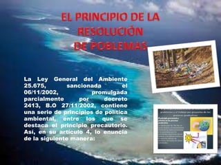 La Ley General del Ambiente
25.675,
sancionada
el
06/11/2002,
promulgada
parcialmente
por
decreto
2413, B.O 27/11/2002, contiene
una serie de principios de política
ambiental, entre los que se
destaca el principio precautorio.
Así, en su artículo 4, lo enuncia
de la siguiente manera:

 