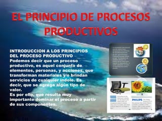 INTRODUCCION A LOS PRINCIPIOS
DEL PROCESO PRODUCTIVO
Podemos decir que un proceso
productivo, es aquel conjunto de
elementos, personas, y acciones, que
transforman materiales y/o brindan
servicios de cualquier índole. Es
decir, que se agrega algún tipo de
valor.
Es por ello, que resulta muy
importante dominar el proceso a partir
de sus componentes.

 