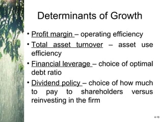 Determinants of Growth
• Profit margin – operating efficiency
• Total asset turnover – asset use
efficiency
• Financial leverage – choice of optimal
debt ratio
• Dividend policy – choice of how much
to pay to shareholders versus
reinvesting in the firm
4-18
 