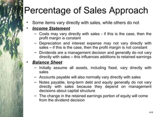 Percentage of Sales Approach
• Some items vary directly with sales, while others do not
• Income Statement
– Costs may vary directly with sales - if this is the case, then the
profit margin is constant
– Depreciation and interest expense may not vary directly with
sales – if this is the case, then the profit margin is not constant
– Dividends are a management decision and generally do not vary
directly with sales – this influences additions to retained earnings
• Balance Sheet
– Initially assume all assets, including fixed, vary directly with
sales
– Accounts payable will also normally vary directly with sales
– Notes payable, long-term debt and equity generally do not vary
directly with sales because they depend on management
decisions about capital structure
– The change in the retained earnings portion of equity will come
from the dividend decision
4-9
 