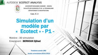 Simulation d’un
modèle par
« Ecotect » - P1 -
Matière : 3D simulation
Enseignant : BERKOUK Djihed
UNIVERSITÉ MOHAMED KHEIDER – BISKRA
FACULTÉ DES SCIENCES ET DE LA TECHNOLOGIE
DÉPARTEMENT D’ARCHITECTURE
Cour N ° 4
Année universitaire:2014/2015
Troisième année LMD
 