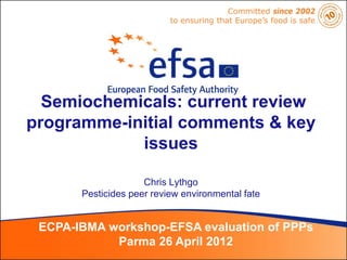 Committed since 2002
                           to ensuring that Europe’s food is safe




  Semiochemicals: current review
programme-initial comments & key
            issues

                     Chris Lythgo
       Pesticides peer review environmental fate


 ECPA-IBMA workshop-EFSA evaluation of PPPs
            Parma 26 April 2012
 