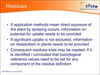 Residues


     • If application methods mean direct exposure of
       the plant by spraying occurs, information on
       potential for uptake needs to be provided
     • If significant uptake is not excluded, information
       on metabolism in plants needs to be provided
     • Consequent residues trials may be needed, if it
       is identified / concluded that toxicological
       reference values need to be set for any
       component of the residue definition
SH Platform, 22 June 2010
 
