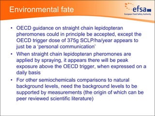 Environmental fate

• OECD guidance on straight chain lepidopteran
  pheromones could in principle be accepted, except the
  OECD trigger dose of 375g SCLP/ha/year appears to
  just be a ‘personal communication’
• When straight chain lepidopteran pheromones are
  applied by spraying, it appears there will be peak
  exposure above the OECD trigger, when expressed on a
  daily basis
• For other semiochemicals comparisons to natural
  background levels, need the background levels to be
  supported by measurements (the origin of which can be
  peer reviewed scientific literature)
 