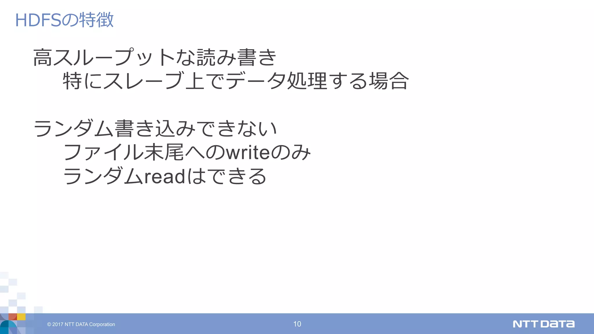© 2017 NTT DATA Corporation 10
⾼スループットな読み書き
特にスレーブ上でデータ処理する場合
ランダム書き込みできない
ファイル末尾へのwriteのみ
ランダムreadはできる
HDFSの特徴
 