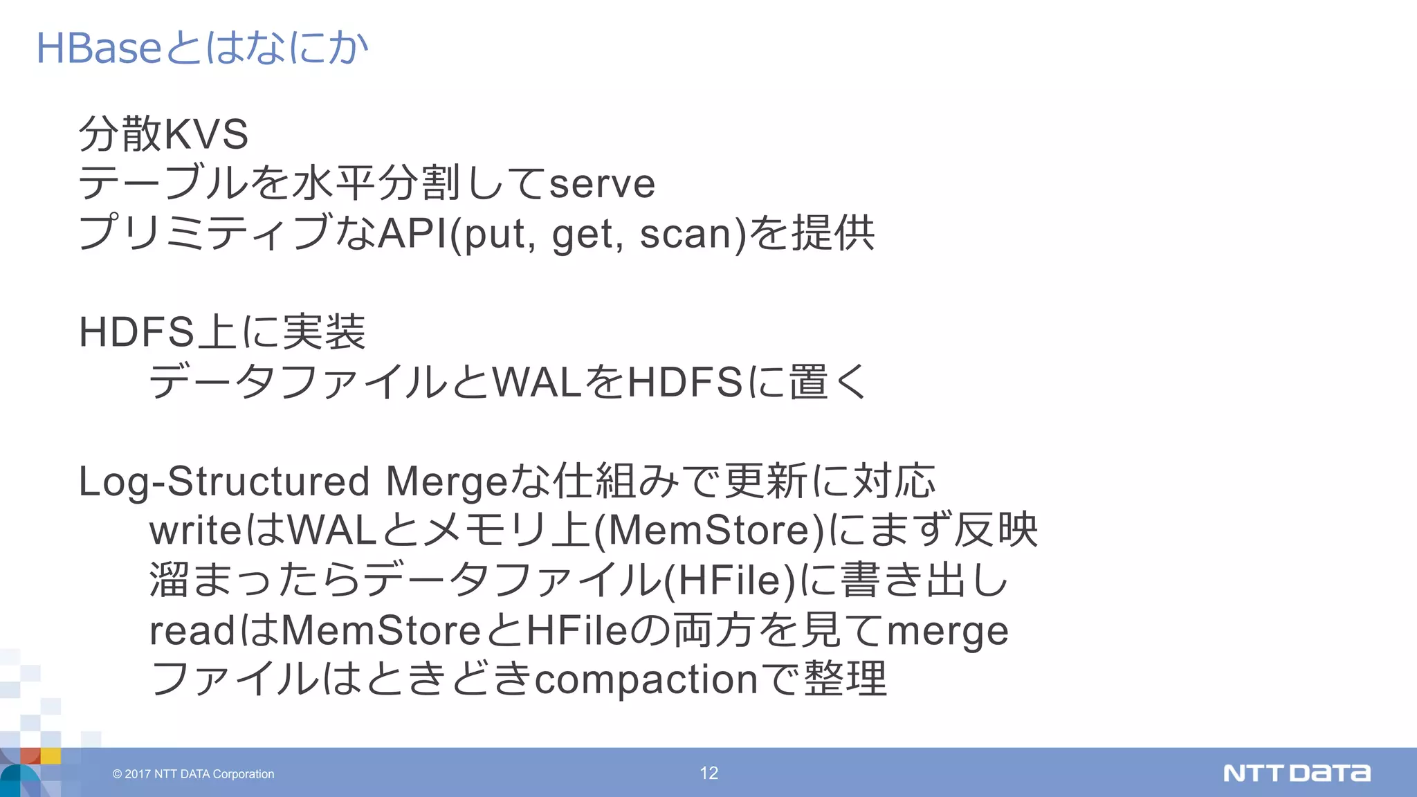© 2017 NTT DATA Corporation 12
分散KVS
テーブルを⽔平分割してserve
プリミティブなAPI(put, get, scan)を提供
HDFS上に実装
データファイルとWALをHDFSに置く
Log-Structured Mergeな仕組みで更新に対応
writeはWALとメモリ上(MemStore)にまず反映
溜まったらデータファイル(HFile)に書き出し
readはMemStoreとHFileの両⽅を⾒てmerge
ファイルはときどきcompactionで整理
HBaseとはなにか
 