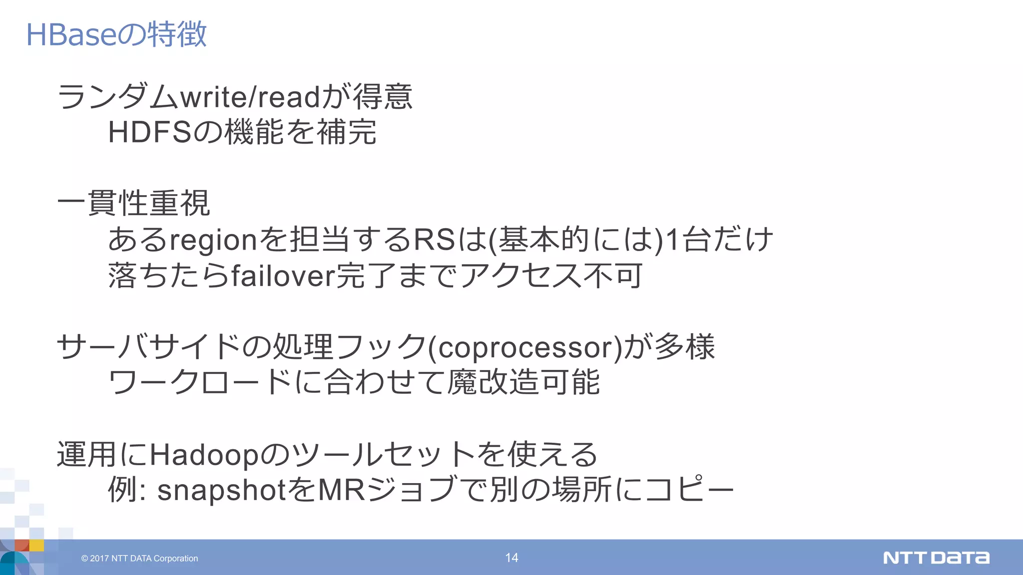 © 2017 NTT DATA Corporation 14
ランダムwrite/readが得意
HDFSの機能を補完
⼀貫性重視
あるregionを担当するRSは(基本的には)1台だけ
落ちたらfailover完了までアクセス不可
サーバサイドの処理フック(coprocessor)が多様
ワークロードに合わせて魔改造可能
運⽤にHadoopのツールセットを使える
例: snapshotをMRジョブで別の場所にコピー
HBaseの特徴
 