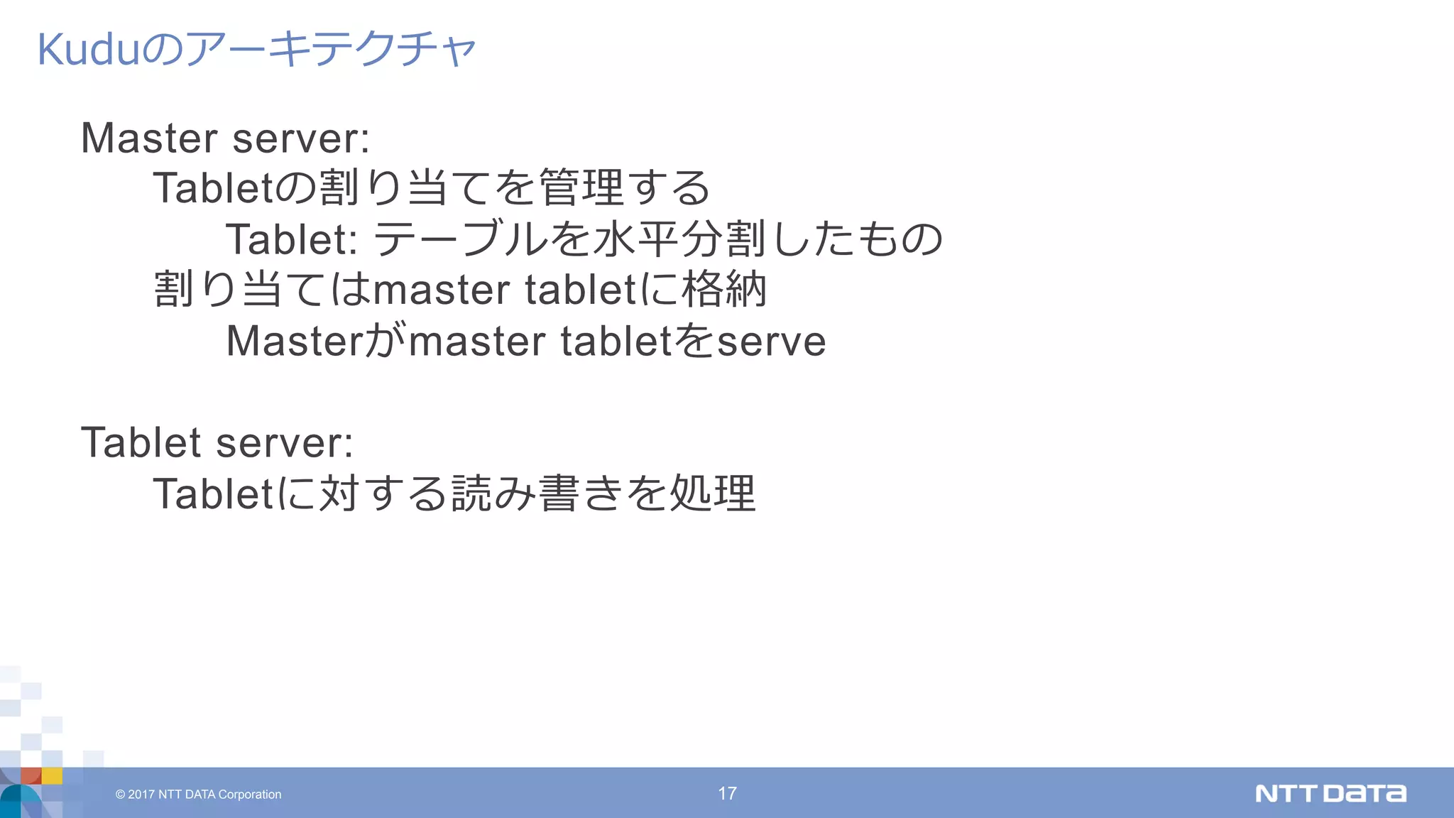 © 2017 NTT DATA Corporation 17
Master server:
Tabletの割り当てを管理する
Tablet: テーブルを⽔平分割したもの
割り当てはmaster tabletに格納
Masterがmaster tabletをserve
Tablet server:
Tabletに対する読み書きを処理
Kuduのアーキテクチャ
 