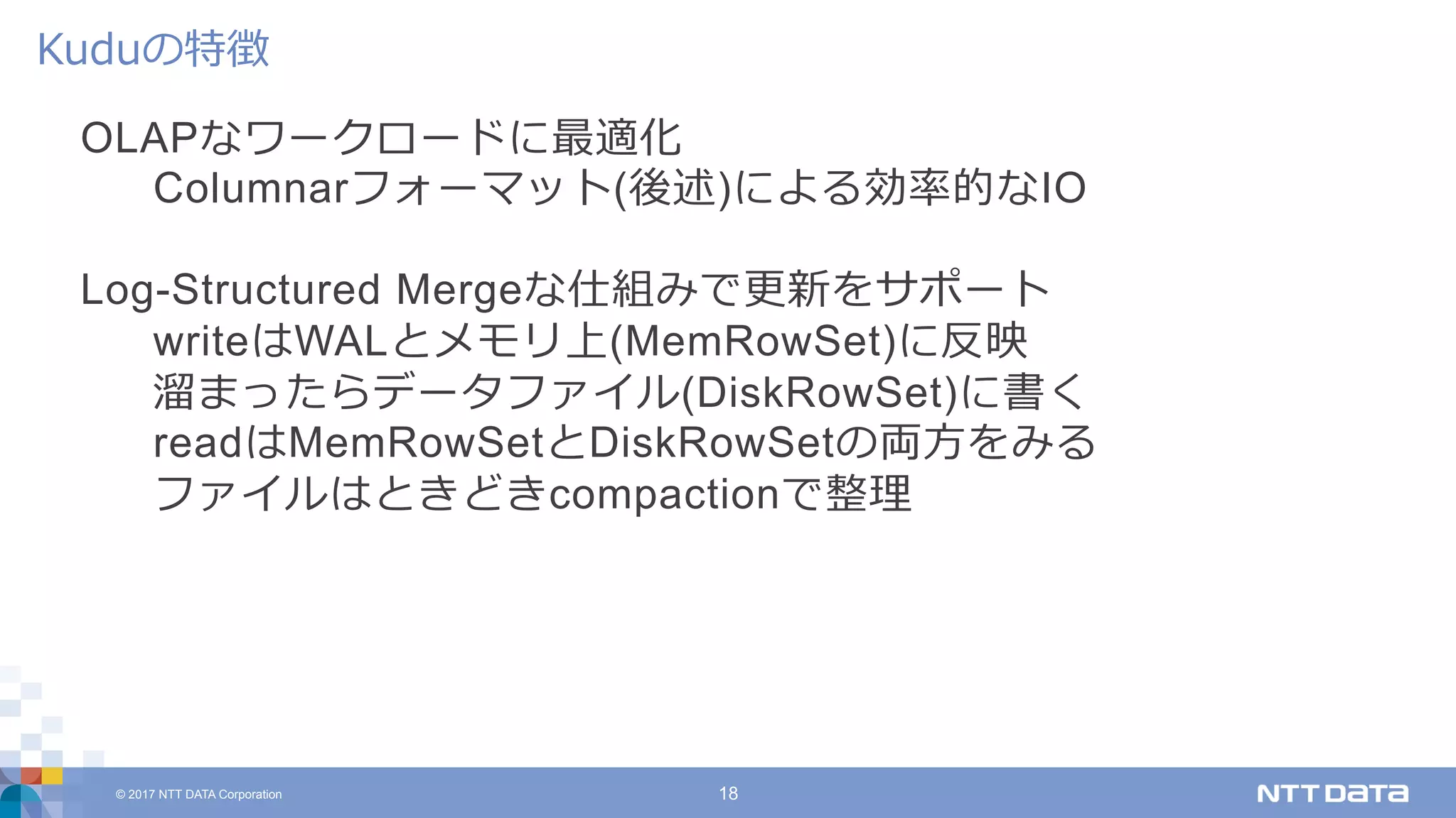 © 2017 NTT DATA Corporation 18
OLAPなワークロードに最適化
Columnarフォーマット(後述)による効率的なIO
Log-Structured Mergeな仕組みで更新をサポート
writeはWALとメモリ上(MemRowSet)に反映
溜まったらデータファイル(DiskRowSet)に書く
readはMemRowSetとDiskRowSetの両⽅をみる
ファイルはときどきcompactionで整理
Kuduの特徴
 