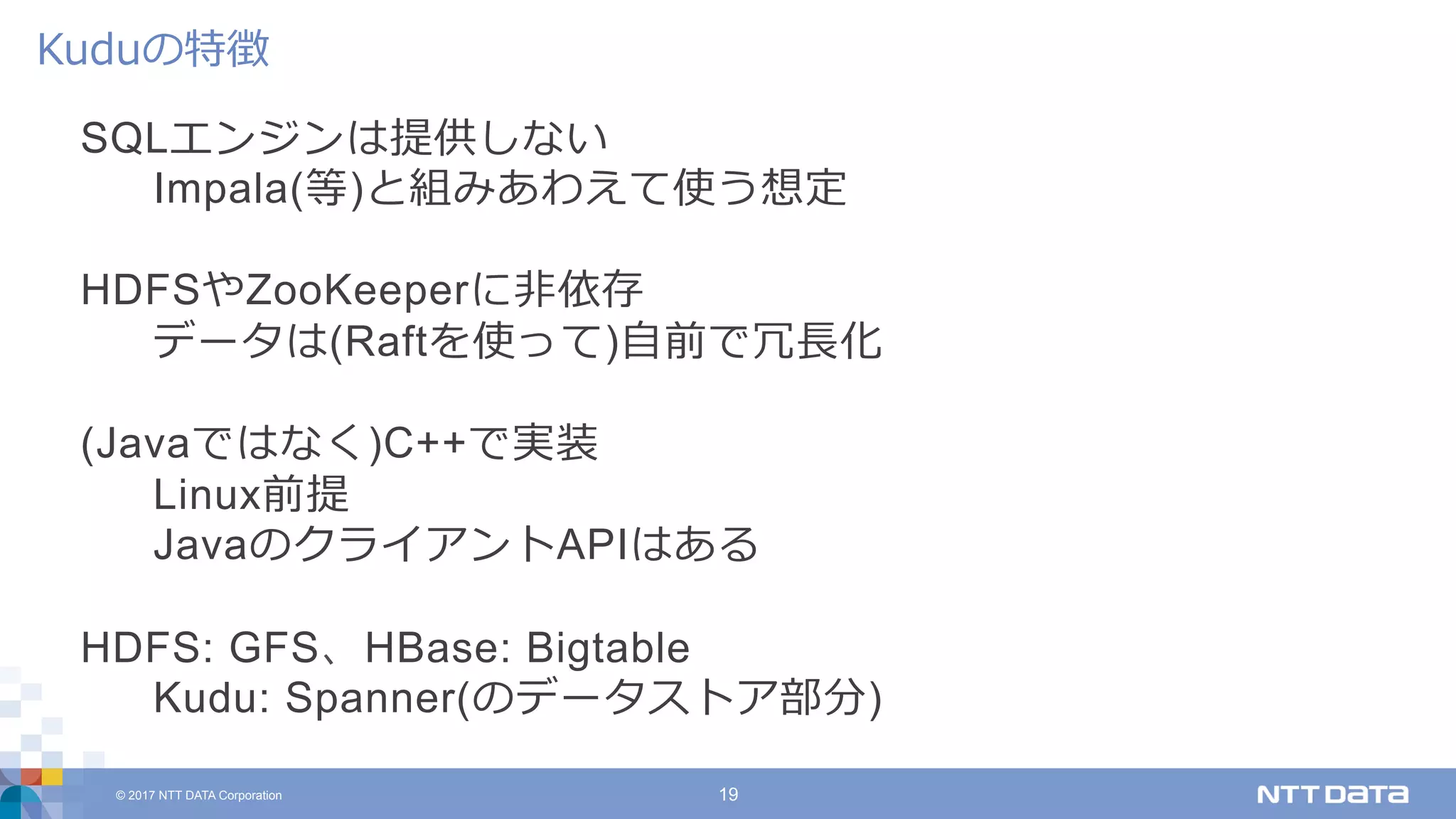 © 2017 NTT DATA Corporation 19
SQLエンジンは提供しない
Impala(等)と組みあわえて使う想定
HDFSやZooKeeperに⾮依存
データは(Raftを使って)⾃前で冗⻑化
(Javaではなく)C++で実装
Linux前提
JavaのクライアントAPIはある
HDFS: GFS、HBase: Bigtable
Kudu: Spanner(のデータストア部分)
Kuduの特徴
 