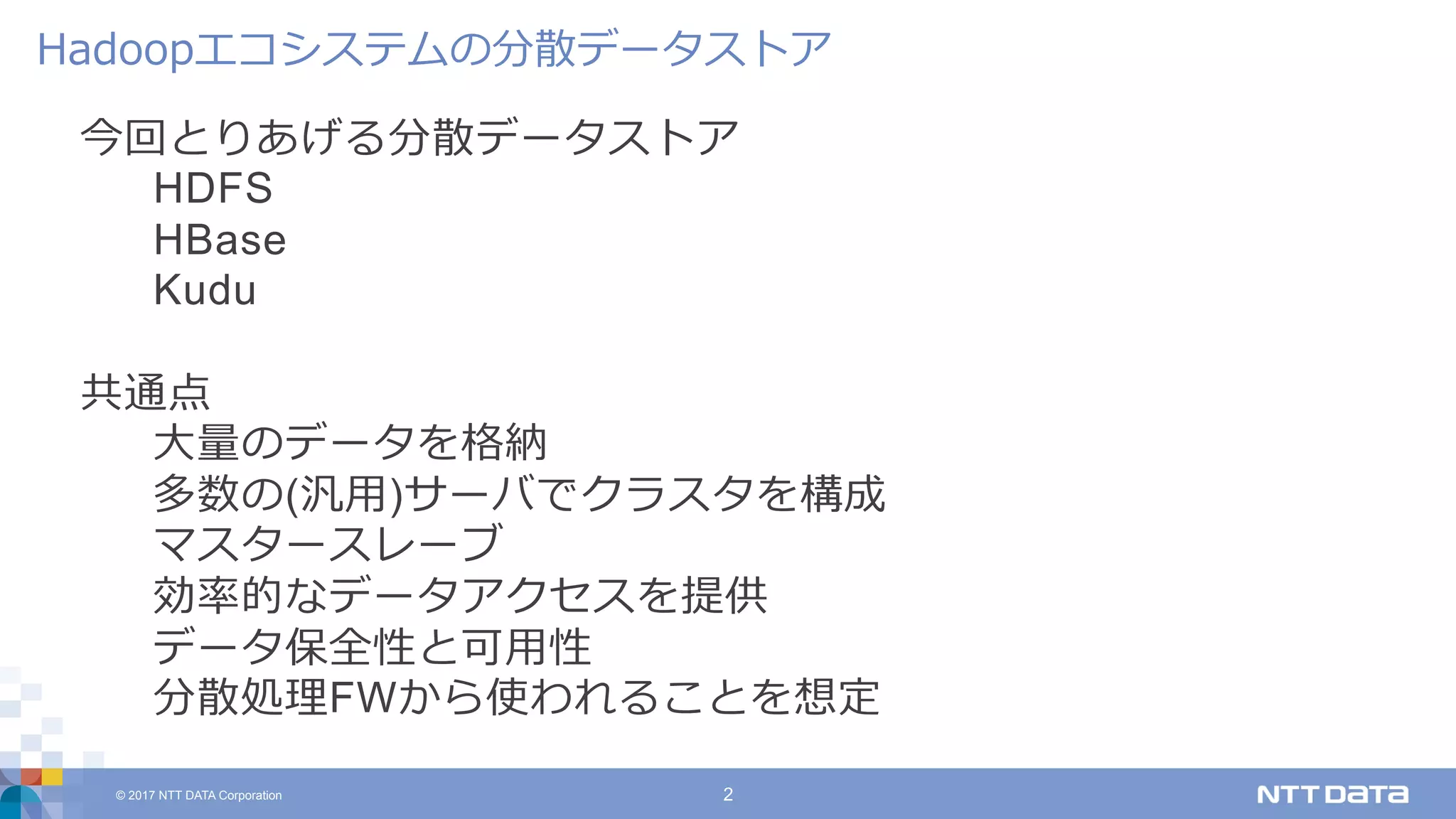 © 2017 NTT DATA Corporation 2
今回とりあげる分散データストア
HDFS
HBase
Kudu
共通点
⼤量のデータを格納
多数の(汎⽤)サーバでクラスタを構成
マスタースレーブ
効率的なデータアクセスを提供
データ保全性と可⽤性
分散処理FWから使われることを想定
Hadoopエコシステムの分散データストア
 