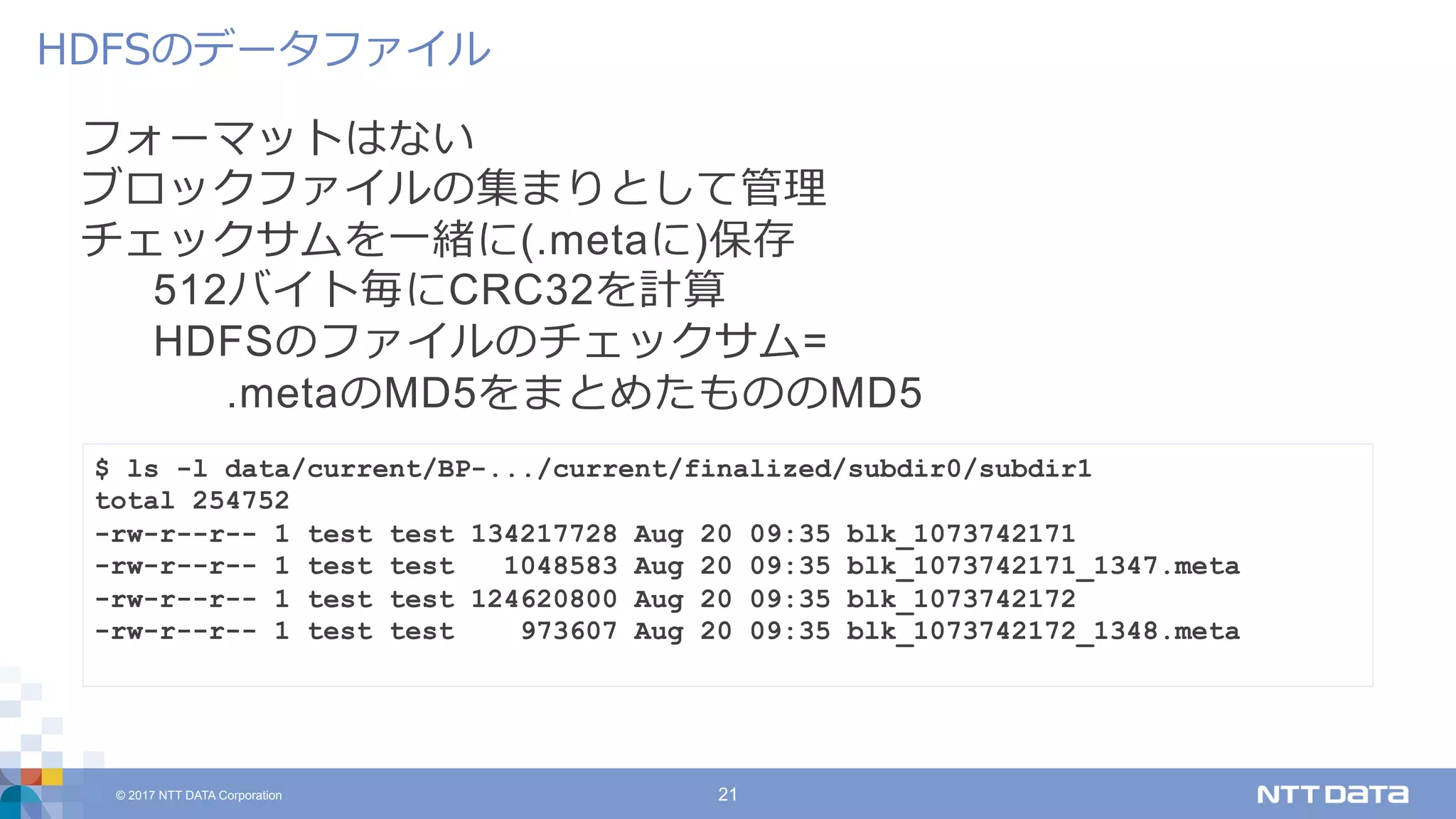 © 2017 NTT DATA Corporation 21
フォーマットはない
ブロックファイルの集まりとして管理
チェックサムを⼀緒に(.metaに)保存
512バイト毎にCRC32を計算
HDFSのファイルのチェックサム=
.metaのMD5をまとめたもののMD5
HDFSのデータファイル
$ ls -l data/current/BP-.../current/finalized/subdir0/subdir1
total 254752
-rw-r--r-- 1 test test 134217728 Aug 20 09:35 blk_1073742171
-rw-r--r-- 1 test test 1048583 Aug 20 09:35 blk_1073742171_1347.meta
-rw-r--r-- 1 test test 124620800 Aug 20 09:35 blk_1073742172
-rw-r--r-- 1 test test 973607 Aug 20 09:35 blk_1073742172_1348.meta
 