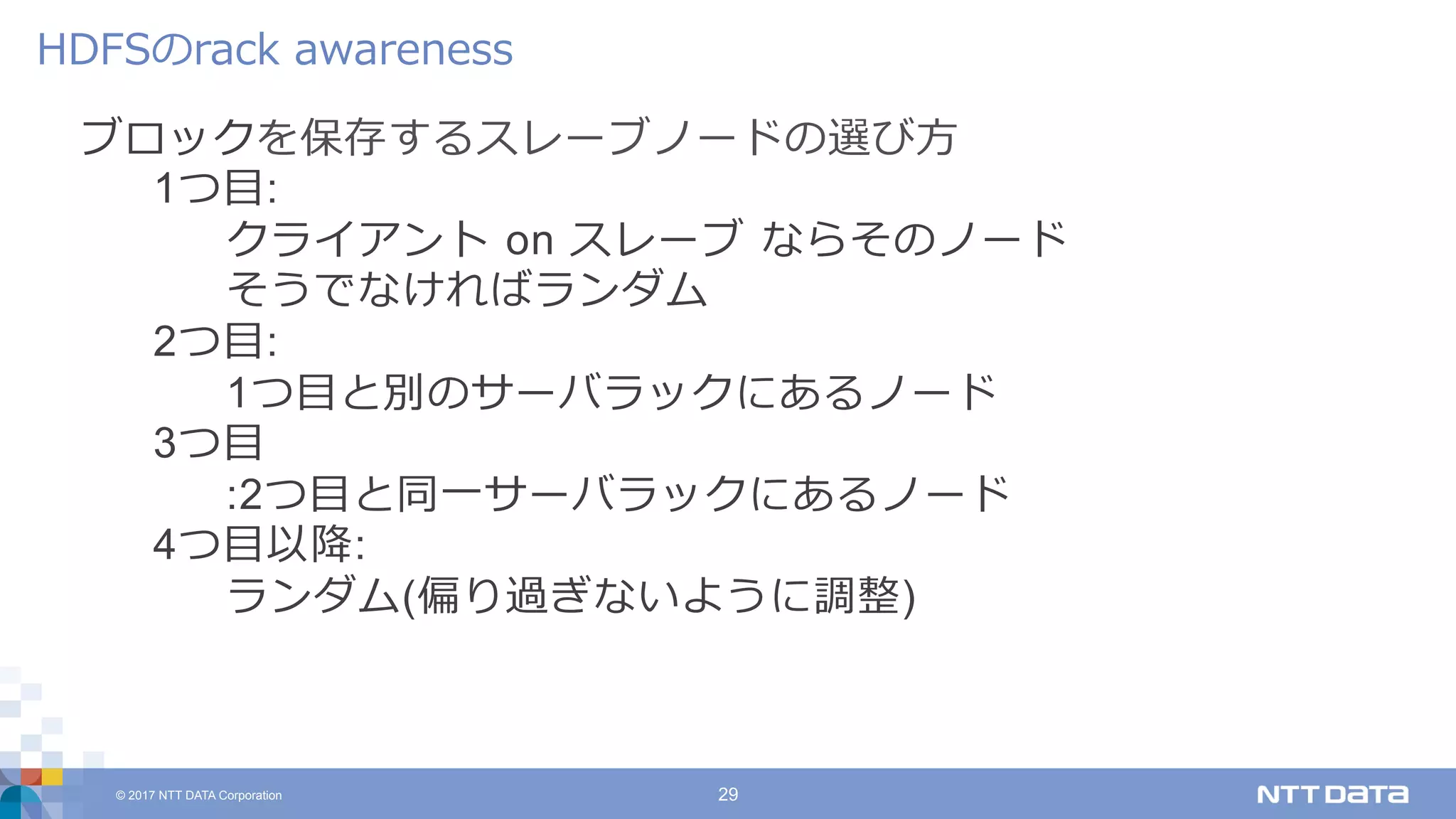 © 2017 NTT DATA Corporation 29
ブロックを保存するスレーブノードの選び⽅
1つ⽬:
クライアント on スレーブ ならそのノード
そうでなければランダム
2つ⽬:
1つ⽬と別のサーバラックにあるノード
3つ⽬
:2つ⽬と同⼀サーバラックにあるノード
4つ⽬以降:
ランダム(偏り過ぎないように調整)
HDFSのrack awareness
 