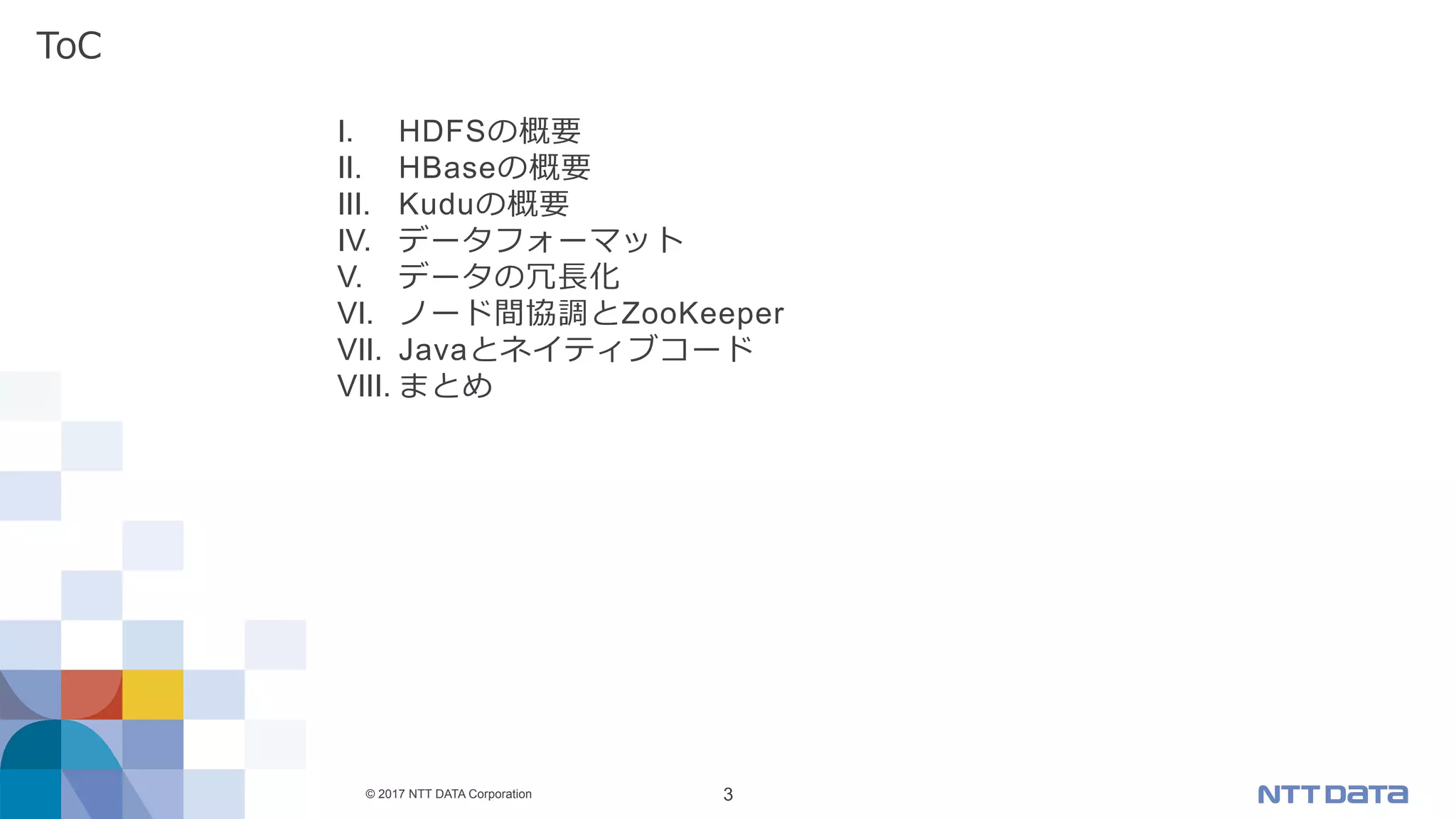 © 2017 NTT DATA Corporation 3
I.  HDFSの概要
II.  HBaseの概要
III.  Kuduの概要
IV.  データフォーマット
V.  データの冗⻑化
VI.  ノード間協調とZooKeeper
VII.  Javaとネイティブコード
VIII. まとめ
ToC
 