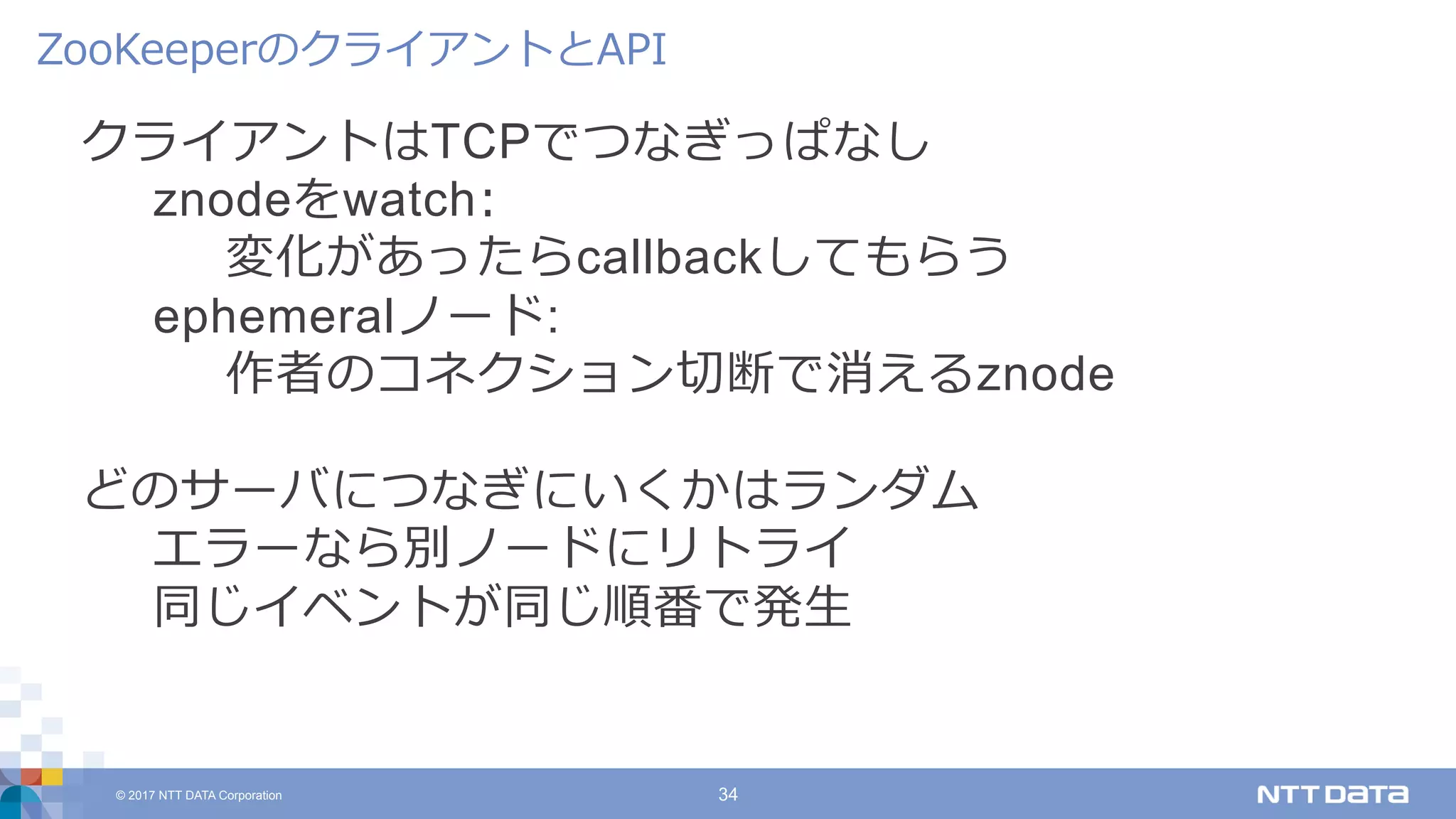 © 2017 NTT DATA Corporation 34
クライアントはTCPでつなぎっぱなし
znodeをwatch:
変化があったらcallbackしてもらう
ephemeralノード:
作者のコネクション切断で消えるznode
どのサーバにつなぎにいくかはランダム
エラーなら別ノードにリトライ
同じイベントが同じ順番で発⽣
ZooKeeperのクライアントとAPI
 