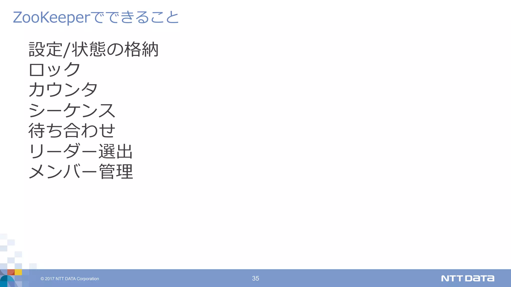 © 2017 NTT DATA Corporation 35
設定/状態の格納
ロック
カウンタ
シーケンス
待ち合わせ
リーダー選出
メンバー管理
ZooKeeperでできること
 