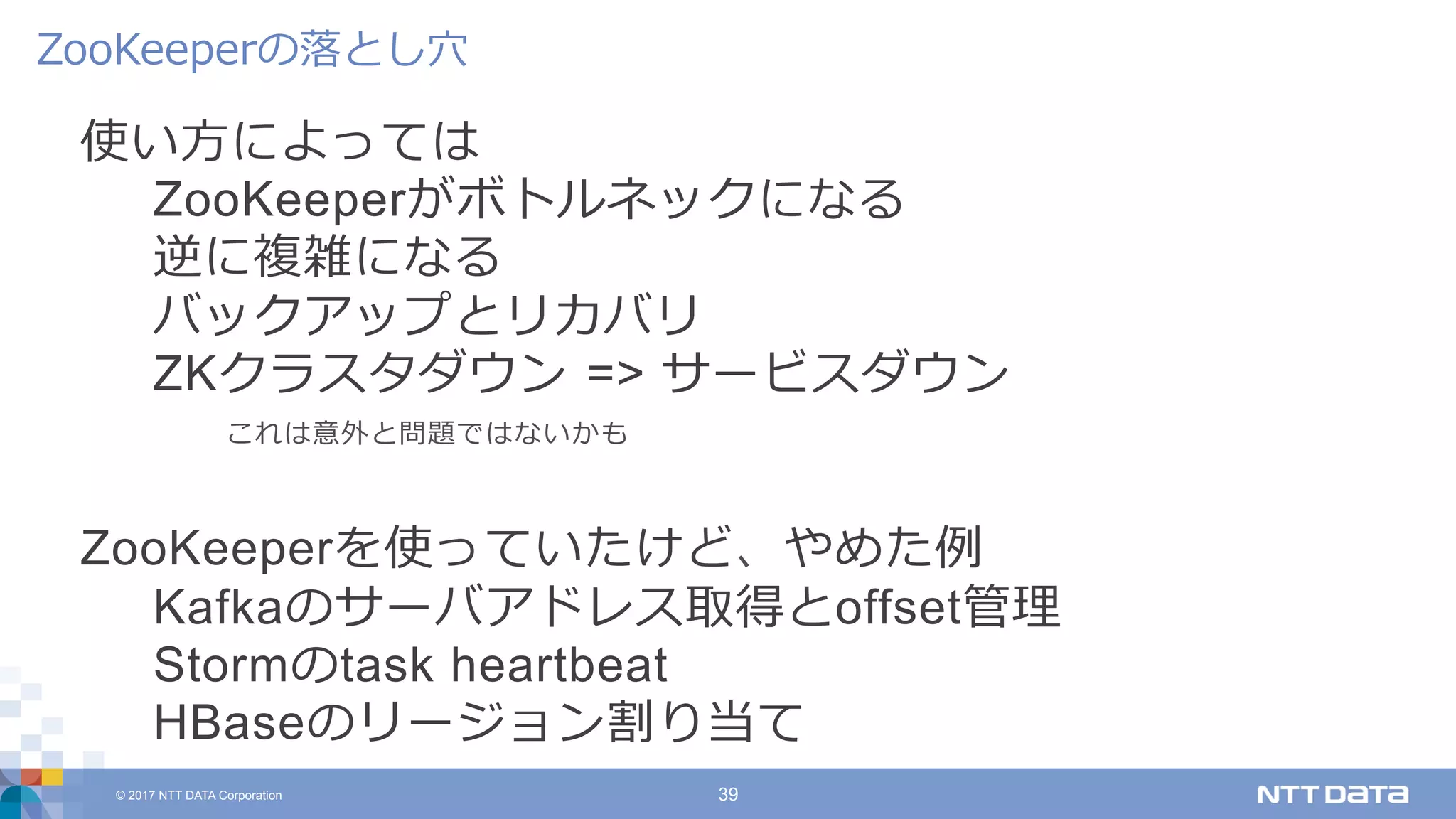 © 2017 NTT DATA Corporation 39
使い⽅によっては
ZooKeeperがボトルネックになる
逆に複雑になる
バックアップとリカバリ
ZKクラスタダウン => サービスダウン
これは意外と問題ではないかも
ZooKeeperを使っていたけど、やめた例
Kafkaのサーバアドレス取得とoffset管理
Stormのtask heartbeat
HBaseのリージョン割り当て
ZooKeeperの落とし⽳
 