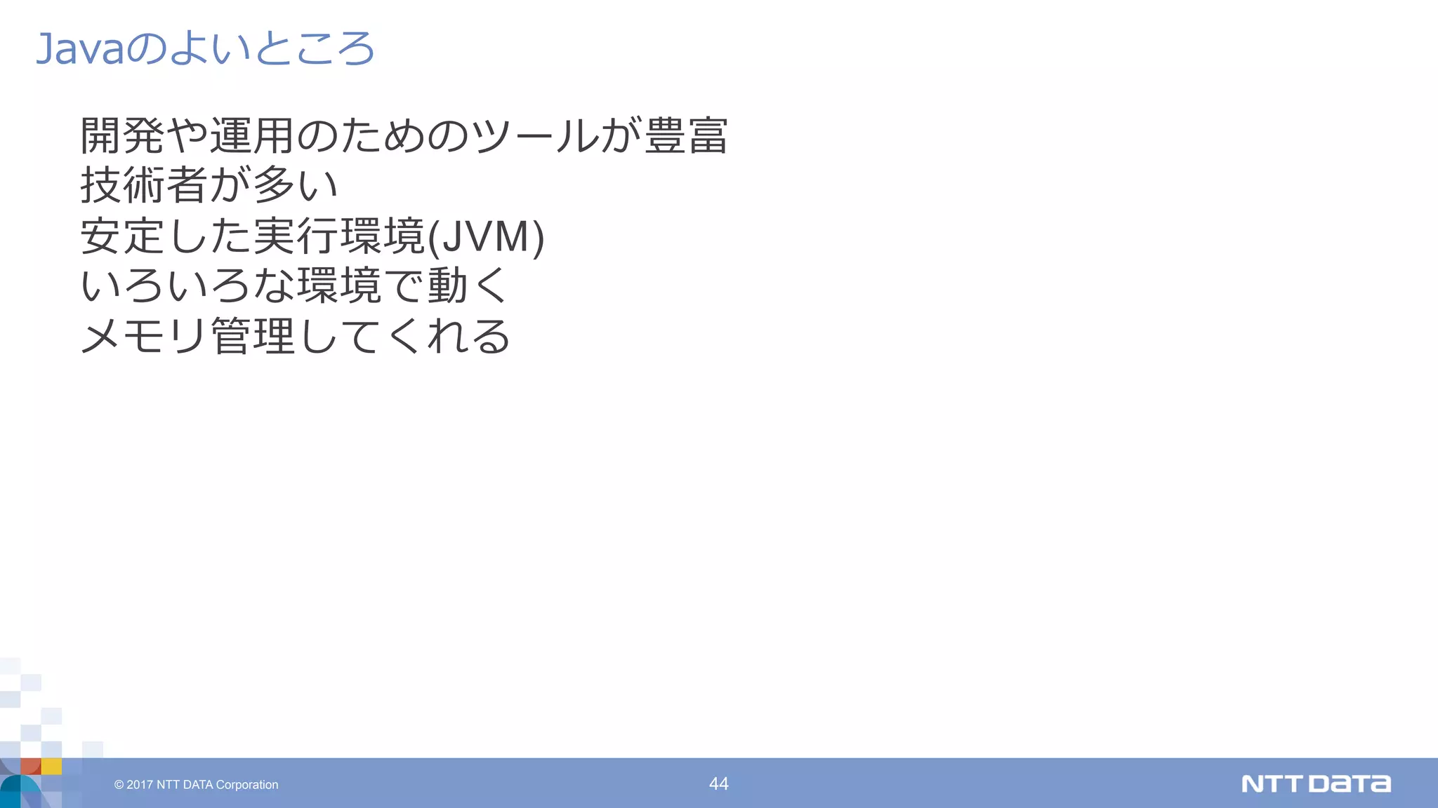 © 2017 NTT DATA Corporation 44
開発や運⽤のためのツールが豊富
技術者が多い
安定した実⾏環境(JVM)
いろいろな環境で動く
メモリ管理してくれる
Javaのよいところ
 