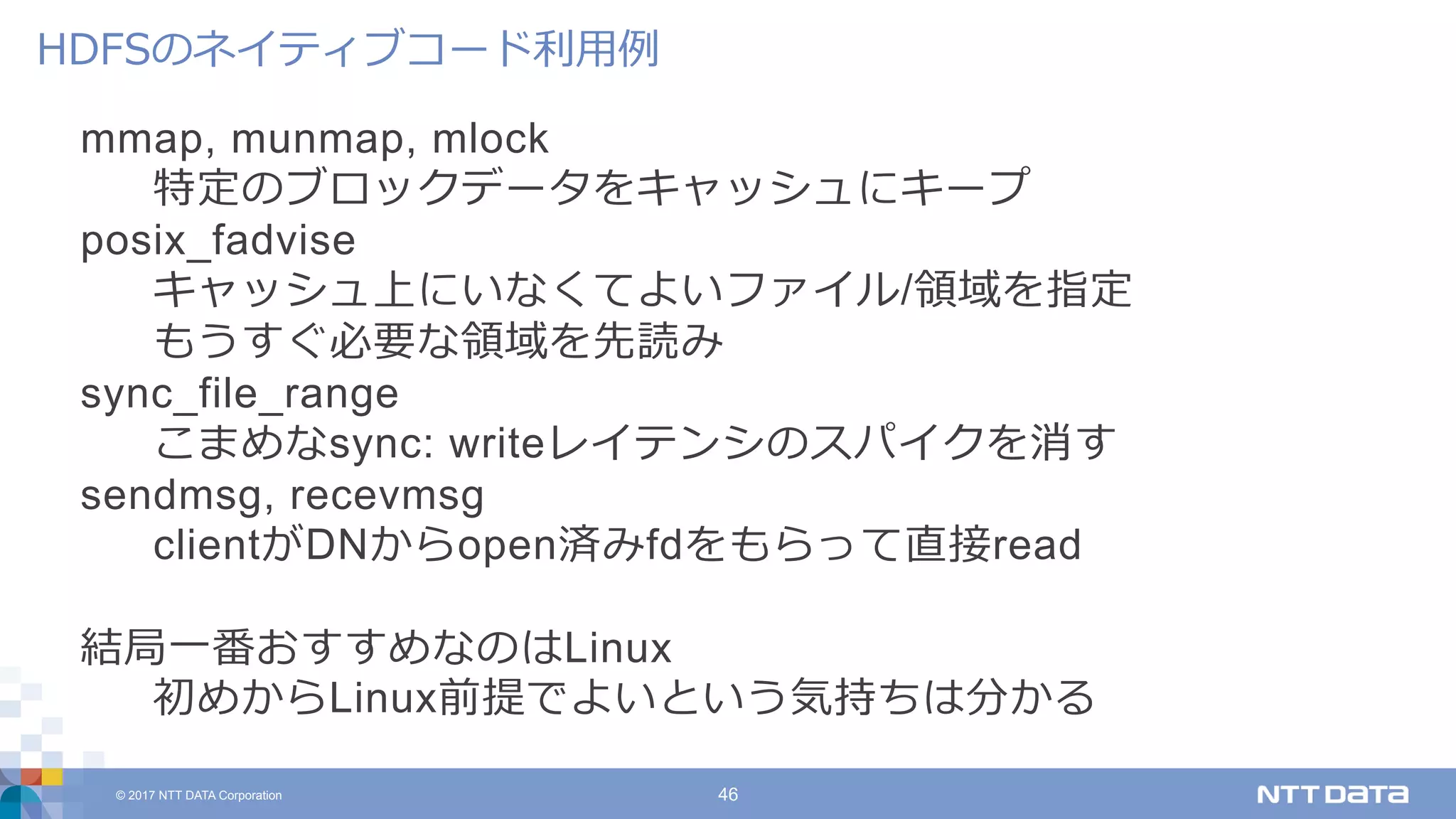 © 2017 NTT DATA Corporation 46
mmap, munmap, mlock
特定のブロックデータをキャッシュにキープ
posix_fadvise
キャッシュ上にいなくてよいファイル/領域を指定
もうすぐ必要な領域を先読み
sync_file_range
こまめなsync: writeレイテンシのスパイクを消す
sendmsg, recevmsg
clientがDNからopen済みfdをもらって直接read
結局⼀番おすすめなのはLinux
初めからLinux前提でよいという気持ちは分かる
HDFSのネイティブコード利⽤例
 
