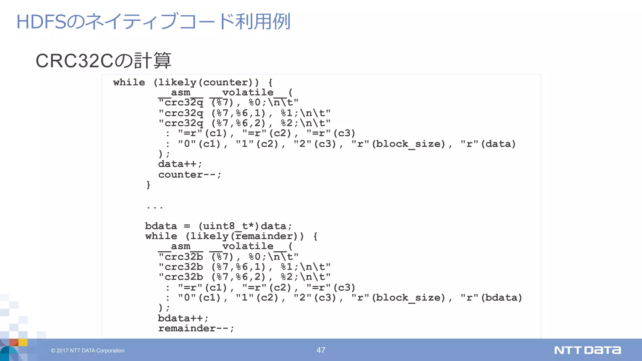 © 2017 NTT DATA Corporation 47
CRC32Cの計算
HDFSのネイティブコード利⽤例
while (likely(counter)) {
__asm__ __volatile__(
"crc32q (%7), %0;nt"
"crc32q (%7,%6,1), %1;nt"
"crc32q (%7,%6,2), %2;nt"
: "=r"(c1), "=r"(c2), "=r"(c3)
: "0"(c1), "1"(c2), "2"(c3), "r"(block_size), "r"(data)
);
data++;
counter--;
}
...
bdata = (uint8_t*)data;
while (likely(remainder)) {
__asm__ __volatile__(
"crc32b (%7), %0;nt"
"crc32b (%7,%6,1), %1;nt"
"crc32b (%7,%6,2), %2;nt"
: "=r"(c1), "=r"(c2), "=r"(c3)
: "0"(c1), "1"(c2), "2"(c3), "r"(block_size), "r"(bdata)
);
bdata++;
remainder--;
 