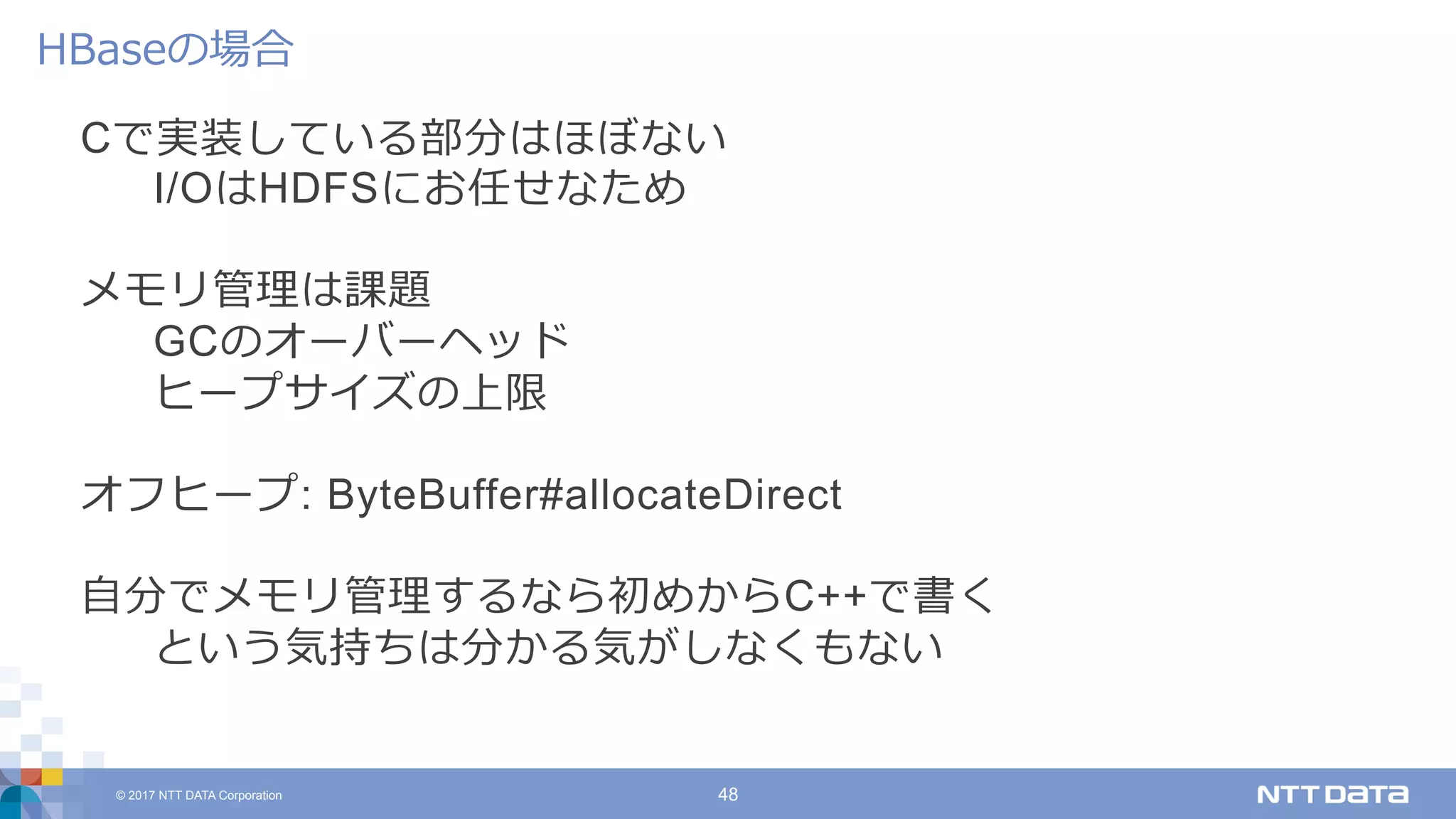 © 2017 NTT DATA Corporation 48
Cで実装している部分はほぼない
I/OはHDFSにお任せなため
メモリ管理は課題
GCのオーバーヘッド
ヒープサイズの上限
オフヒープ: ByteBuffer#allocateDirect
⾃分でメモリ管理するなら初めからC++で書く
という気持ちは分かる気がしなくもない
HBaseの場合
 
