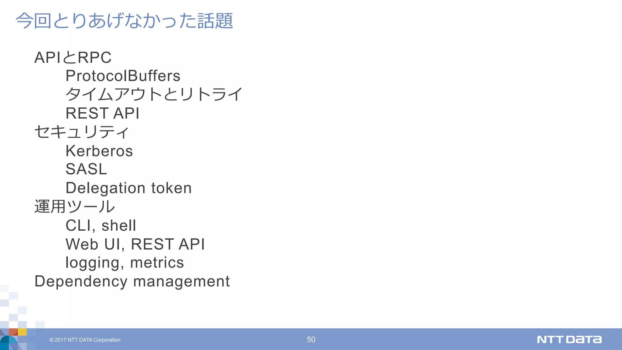 © 2017 NTT DATA Corporation 50
APIとRPC
ProtocolBuffers
タイムアウトとリトライ
REST API
セキュリティ
Kerberos
SASL
Delegation token
運⽤ツール
CLI, shell
Web UI, REST API
logging, metrics
Dependency management
今回とりあげなかった話題
 
