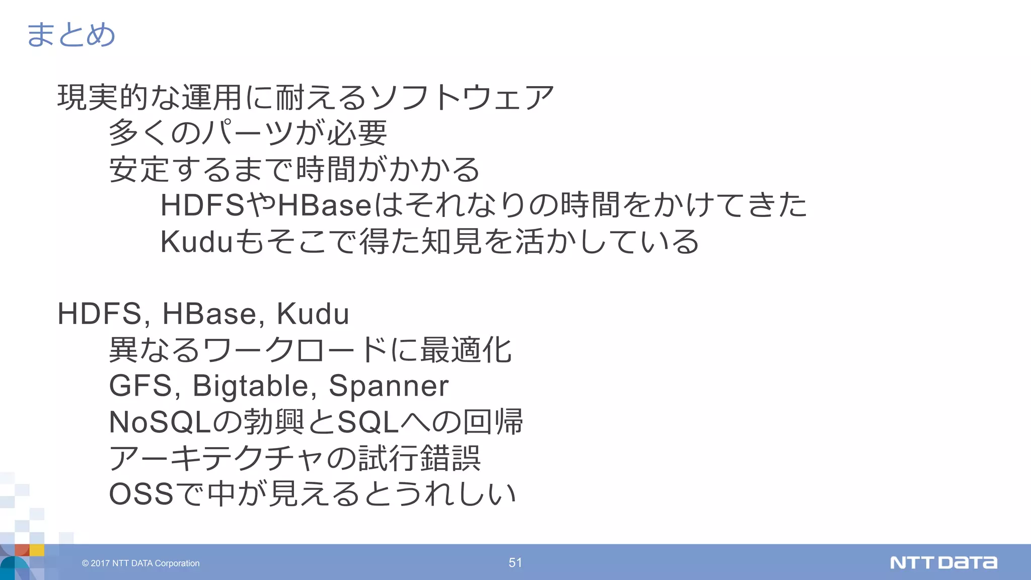 © 2017 NTT DATA Corporation 51
現実的な運⽤に耐えるソフトウェア
多くのパーツが必要
安定するまで時間がかかる
HDFSやHBaseはそれなりの時間をかけてきた
Kuduもそこで得た知⾒を活かしている
HDFS, HBase, Kudu
異なるワークロードに最適化
GFS, Bigtable, Spanner
NoSQLの勃興とSQLへの回帰
アーキテクチャの試⾏錯誤
OSSで中が⾒えるとうれしい
まとめ
 