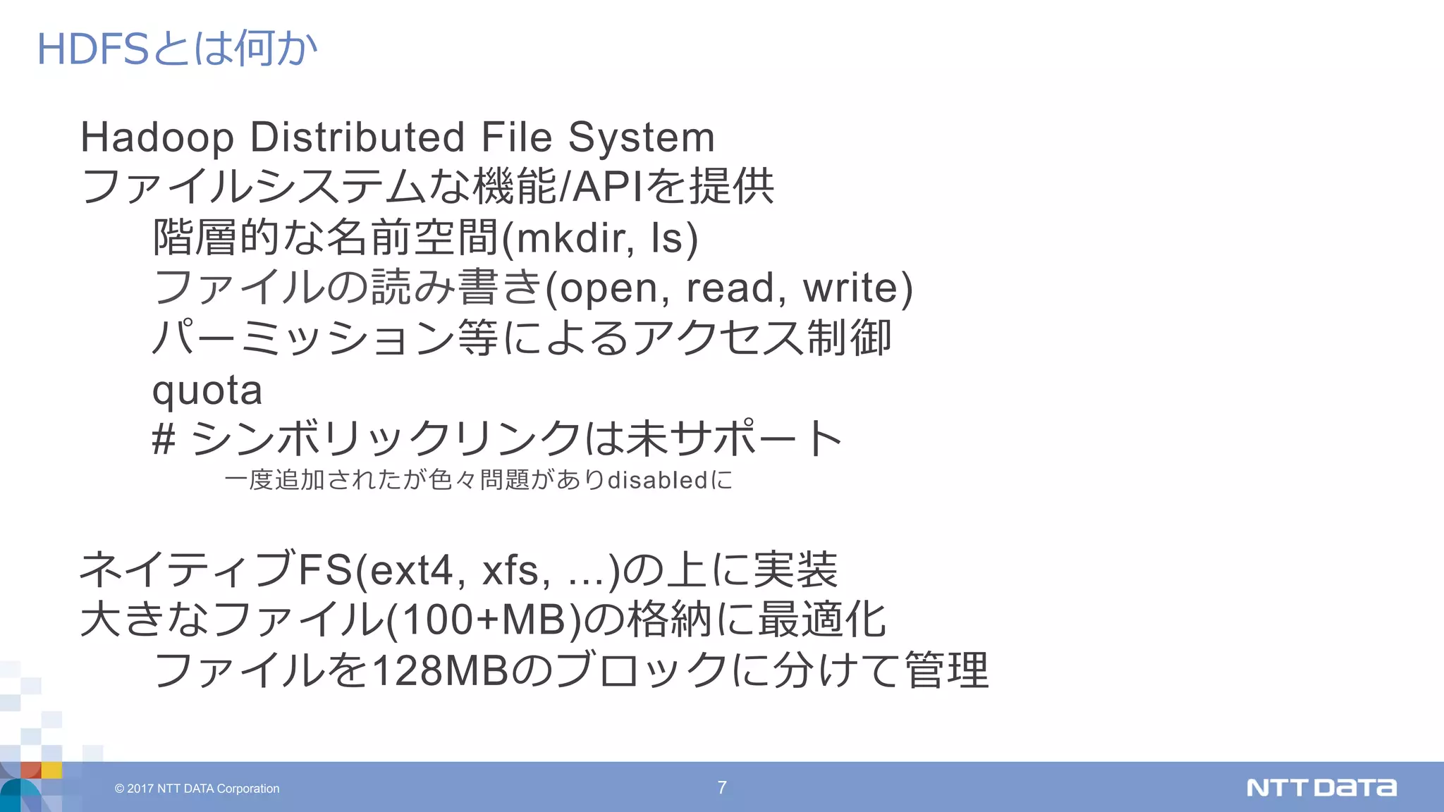 © 2017 NTT DATA Corporation 7
Hadoop Distributed File System
ファイルシステムな機能/APIを提供
階層的な名前空間(mkdir, ls)
ファイルの読み書き(open, read, write)
パーミッション等によるアクセス制御
quota
# シンボリックリンクは未サポート
⼀度追加されたが⾊々問題がありdisabledに
ネイティブFS(ext4, xfs, ...)の上に実装
⼤きなファイル(100+MB)の格納に最適化
ファイルを128MBのブロックに分けて管理
HDFSとは何か
 