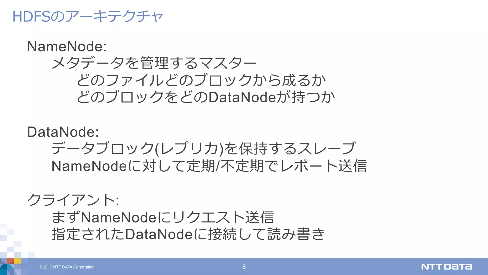 © 2017 NTT DATA Corporation 8
NameNode:
メタデータを管理するマスター
どのファイルどのブロックから成るか
どのブロックをどのDataNodeが持つか
DataNode:
データブロック(レプリカ)を保持するスレーブ
NameNodeに対して定期/不定期でレポート送信
クライアント:
まずNameNodeにリクエスト送信
指定されたDataNodeに接続して読み書き
HDFSのアーキテクチャ
 