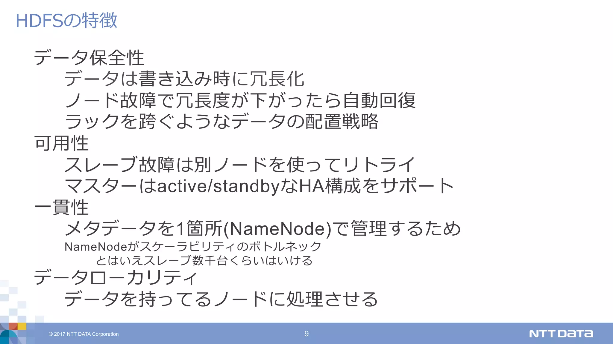 © 2017 NTT DATA Corporation 9
データ保全性
データは書き込み時に冗⻑化
ノード故障で冗⻑度が下がったら⾃動回復
ラックを跨ぐようなデータの配置戦略
可⽤性
スレーブ故障は別ノードを使ってリトライ
マスターはactive/standbyなHA構成をサポート
⼀貫性
メタデータを1箇所(NameNode)で管理するため
NameNodeがスケーラビリティのボトルネック
とはいえスレーブ数千台くらいはいける
データローカリティ
データを持ってるノードに処理させる
HDFSの特徴
 