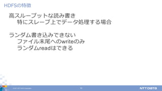 © 2017 NTT DATA Corporation 10
⾼スループットな読み書き
特にスレーブ上でデータ処理する場合
ランダム書き込みできない
ファイル末尾へのwriteのみ
ランダムreadはできる
HDFSの特徴
 