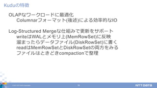 © 2017 NTT DATA Corporation 18
OLAPなワークロードに最適化
Columnarフォーマット(後述)による効率的なIO
Log-Structured Mergeな仕組みで更新をサポート
writeはWALとメモリ上(MemRowSet)に反映
溜まったらデータファイル(DiskRowSet)に書く
readはMemRowSetとDiskRowSetの両⽅をみる
ファイルはときどきcompactionで整理
Kuduの特徴
 