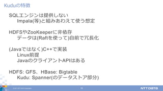 © 2017 NTT DATA Corporation 19
SQLエンジンは提供しない
Impala(等)と組みあわえて使う想定
HDFSやZooKeeperに⾮依存
データは(Raftを使って)⾃前で冗⻑化
(Javaではなく)C++で実装
Linux前提
JavaのクライアントAPIはある
HDFS: GFS、HBase: Bigtable
Kudu: Spanner(のデータストア部分)
Kuduの特徴
 