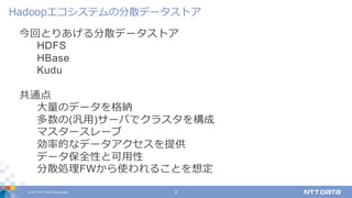 © 2017 NTT DATA Corporation 2
今回とりあげる分散データストア
HDFS
HBase
Kudu
共通点
⼤量のデータを格納
多数の(汎⽤)サーバでクラスタを構成
マスタースレーブ
効率的なデータアクセスを提供
データ保全性と可⽤性
分散処理FWから使われることを想定
Hadoopエコシステムの分散データストア
 