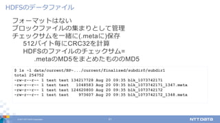 © 2017 NTT DATA Corporation 21
フォーマットはない
ブロックファイルの集まりとして管理
チェックサムを⼀緒に(.metaに)保存
512バイト毎にCRC32を計算
HDFSのファイルのチェックサム=
.metaのMD5をまとめたもののMD5
HDFSのデータファイル
$ ls -l data/current/BP-.../current/finalized/subdir0/subdir1
total 254752
-rw-r--r-- 1 test test 134217728 Aug 20 09:35 blk_1073742171
-rw-r--r-- 1 test test 1048583 Aug 20 09:35 blk_1073742171_1347.meta
-rw-r--r-- 1 test test 124620800 Aug 20 09:35 blk_1073742172
-rw-r--r-- 1 test test 973607 Aug 20 09:35 blk_1073742172_1348.meta
 