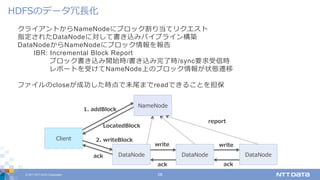© 2017 NTT DATA Corporation 28
クライアントからNameNodeにブロック割り当てリクエスト
指定されたDataNodeに対して書き込みパイプライン構築
DataNodeからNameNodeにブロック情報を報告
IBR: Incremental Block Report
ブロック書き込み開始時/書き込み完了時/sync要求受信時
レポートを受けてNameNode上のブロック情報が状態遷移
ファイルのcloseが成功した時点で末尾までreadできることを担保
HDFSのデータ冗⻑化
DataNode
NameNode
DataNode
Client
DataNode
write
ack
write
report
1. addBlock
LocatedBlock
2. writeBlock
ack
ack
 