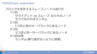 © 2017 NTT DATA Corporation 29
ブロックを保存するスレーブノードの選び⽅
1つ⽬:
クライアント on スレーブ ならそのノード
そうでなければランダム
2つ⽬:
1つ⽬と別のサーバラックにあるノード
3つ⽬
:2つ⽬と同⼀サーバラックにあるノード
4つ⽬以降:
ランダム(偏り過ぎないように調整)
HDFSのrack awareness
 