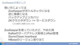 © 2017 NTT DATA Corporation 39
使い⽅によっては
ZooKeeperがボトルネックになる
逆に複雑になる
バックアップとリカバリ
ZKクラスタダウン => サービスダウン
これは意外と問題ではないかも
ZooKeeperを使っていたけど、やめた例
Kafkaのサーバアドレス取得とoffset管理
Stormのtask heartbeat
HBaseのリージョン割り当て
ZooKeeperの落とし⽳
 