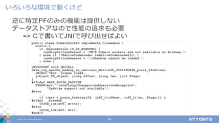 © 2017 NTT DATA Corporation 45
逆に特定PFのみの機能は提供しない
データストアなので性能の追求も必要
=> Cで書いてJNIで呼び出せばよい
いろいろな環境で動くけど
public class DomainSocket implements Closeable {
static {
if (SystemUtils.IS_OS_WINDOWS) {
loadingFailureReason = "UNIX Domain sockets are not available on Windows.";
} else if (!NativeCodeLoader.isNativeCodeLoaded()) {
loadingFailureReason = "libhadoop cannot be loaded.";
} else {
JNIEXPORT void JNICALL
Java_org_apache_hadoop_io_nativeio_NativeIO_00024POSIX_posix_1fadvise(
JNIEnv *env, jclass clazz,
jobject fd_object, jlong offset, jlong len, jint flags)
{
#ifndef HAVE_POSIX_FADVISE
THROW(env, "java/lang/UnsupportedOperationException",
"fadvise support not available");
#else
...
if ((err = posix_fadvise(fd, (off_t)offset, (off_t)len, flags))) {
#ifdef __FreeBSD__
throw_ioe(env, errno);
#else
throw_ioe(env, err);
#endif
 