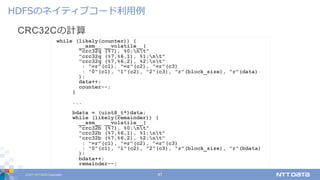© 2017 NTT DATA Corporation 47
CRC32Cの計算
HDFSのネイティブコード利⽤例
while (likely(counter)) {
__asm__ __volatile__(
"crc32q (%7), %0;nt"
"crc32q (%7,%6,1), %1;nt"
"crc32q (%7,%6,2), %2;nt"
: "=r"(c1), "=r"(c2), "=r"(c3)
: "0"(c1), "1"(c2), "2"(c3), "r"(block_size), "r"(data)
);
data++;
counter--;
}
...
bdata = (uint8_t*)data;
while (likely(remainder)) {
__asm__ __volatile__(
"crc32b (%7), %0;nt"
"crc32b (%7,%6,1), %1;nt"
"crc32b (%7,%6,2), %2;nt"
: "=r"(c1), "=r"(c2), "=r"(c3)
: "0"(c1), "1"(c2), "2"(c3), "r"(block_size), "r"(bdata)
);
bdata++;
remainder--;
 