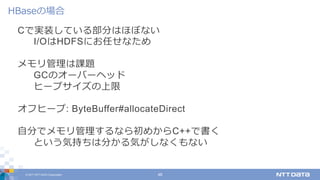 © 2017 NTT DATA Corporation 48
Cで実装している部分はほぼない
I/OはHDFSにお任せなため
メモリ管理は課題
GCのオーバーヘッド
ヒープサイズの上限
オフヒープ: ByteBuffer#allocateDirect
⾃分でメモリ管理するなら初めからC++で書く
という気持ちは分かる気がしなくもない
HBaseの場合
 