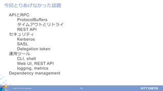 © 2017 NTT DATA Corporation 50
APIとRPC
ProtocolBuffers
タイムアウトとリトライ
REST API
セキュリティ
Kerberos
SASL
Delegation token
運⽤ツール
CLI, shell
Web UI, REST API
logging, metrics
Dependency management
今回とりあげなかった話題
 