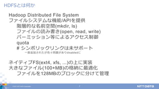 © 2017 NTT DATA Corporation 7
Hadoop Distributed File System
ファイルシステムな機能/APIを提供
階層的な名前空間(mkdir, ls)
ファイルの読み書き(open, read, write)
パーミッション等によるアクセス制御
quota
# シンボリックリンクは未サポート
⼀度追加されたが⾊々問題がありdisabledに
ネイティブFS(ext4, xfs, ...)の上に実装
⼤きなファイル(100+MB)の格納に最適化
ファイルを128MBのブロックに分けて管理
HDFSとは何か
 