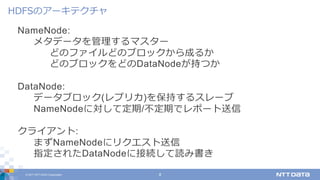 © 2017 NTT DATA Corporation 8
NameNode:
メタデータを管理するマスター
どのファイルどのブロックから成るか
どのブロックをどのDataNodeが持つか
DataNode:
データブロック(レプリカ)を保持するスレーブ
NameNodeに対して定期/不定期でレポート送信
クライアント:
まずNameNodeにリクエスト送信
指定されたDataNodeに接続して読み書き
HDFSのアーキテクチャ
 