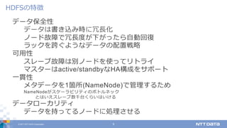 © 2017 NTT DATA Corporation 9
データ保全性
データは書き込み時に冗⻑化
ノード故障で冗⻑度が下がったら⾃動回復
ラックを跨ぐようなデータの配置戦略
可⽤性
スレーブ故障は別ノードを使ってリトライ
マスターはactive/standbyなHA構成をサポート
⼀貫性
メタデータを1箇所(NameNode)で管理するため
NameNodeがスケーラビリティのボトルネック
とはいえスレーブ数千台くらいはいける
データローカリティ
データを持ってるノードに処理させる
HDFSの特徴
 