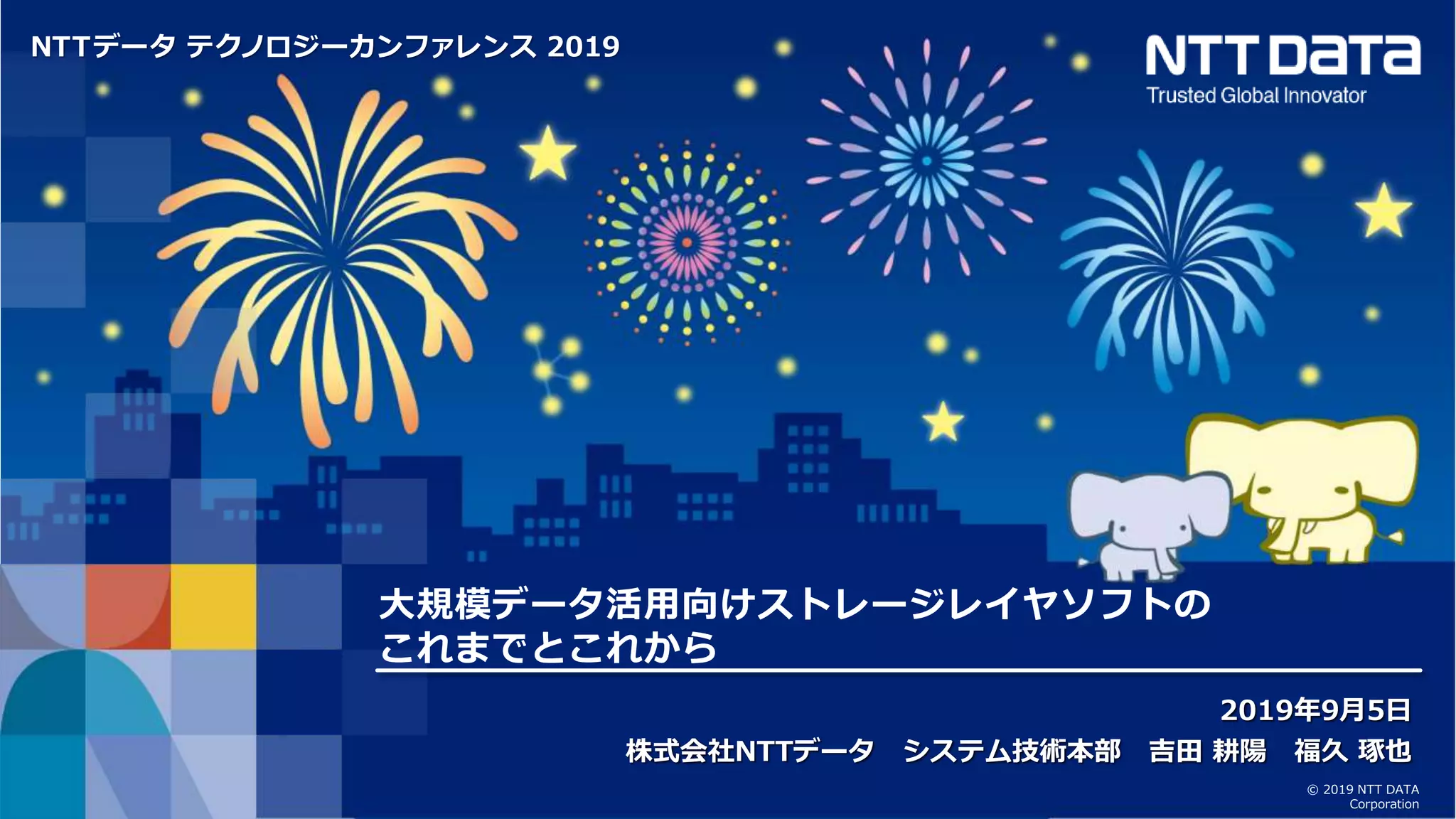 © 2019 NTT DATA Corporation 1 © 2019 NTT DATA
Corporation
NTTデータ テクノロジーカンファレンス 2019
大規模データ活用向けストレージレイヤソフトの
これまでとこれから
2019年9月5日
株式会社NTTデータ システム技術本部 吉田 耕陽 福久 琢也
 