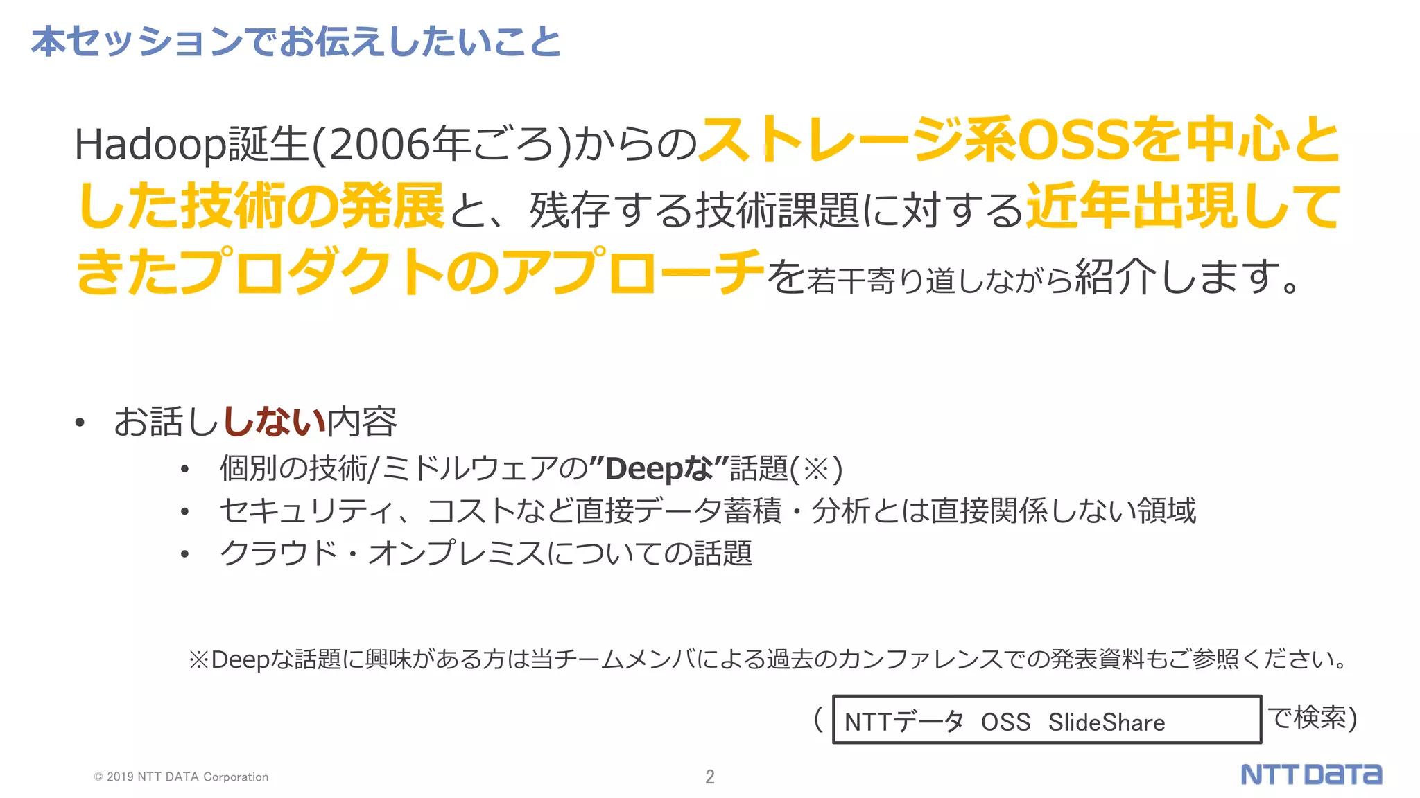 © 2019 NTT DATA Corporation 2
※Deepな話題に興味がある方は当チームメンバによる過去のカンファレンスでの発表資料もご参照ください。
( で検索)
本セッションでお伝えしたいこと
Hadoop誕生(2006年ごろ)からのストレージ系OSSを中心と
した技術の発展と、残存する技術課題に対する近年出現して
きたプロダクトのアプローチを若干寄り道しながら紹介します。
• お話ししない内容
• 個別の技術/ミドルウェアの”Deepな”話題(※)
• セキュリティ、コストなど直接データ蓄積・分析とは直接関係しない領域
• クラウド・オンプレミスについての話題
NTTデータ OSS SlideShare
 