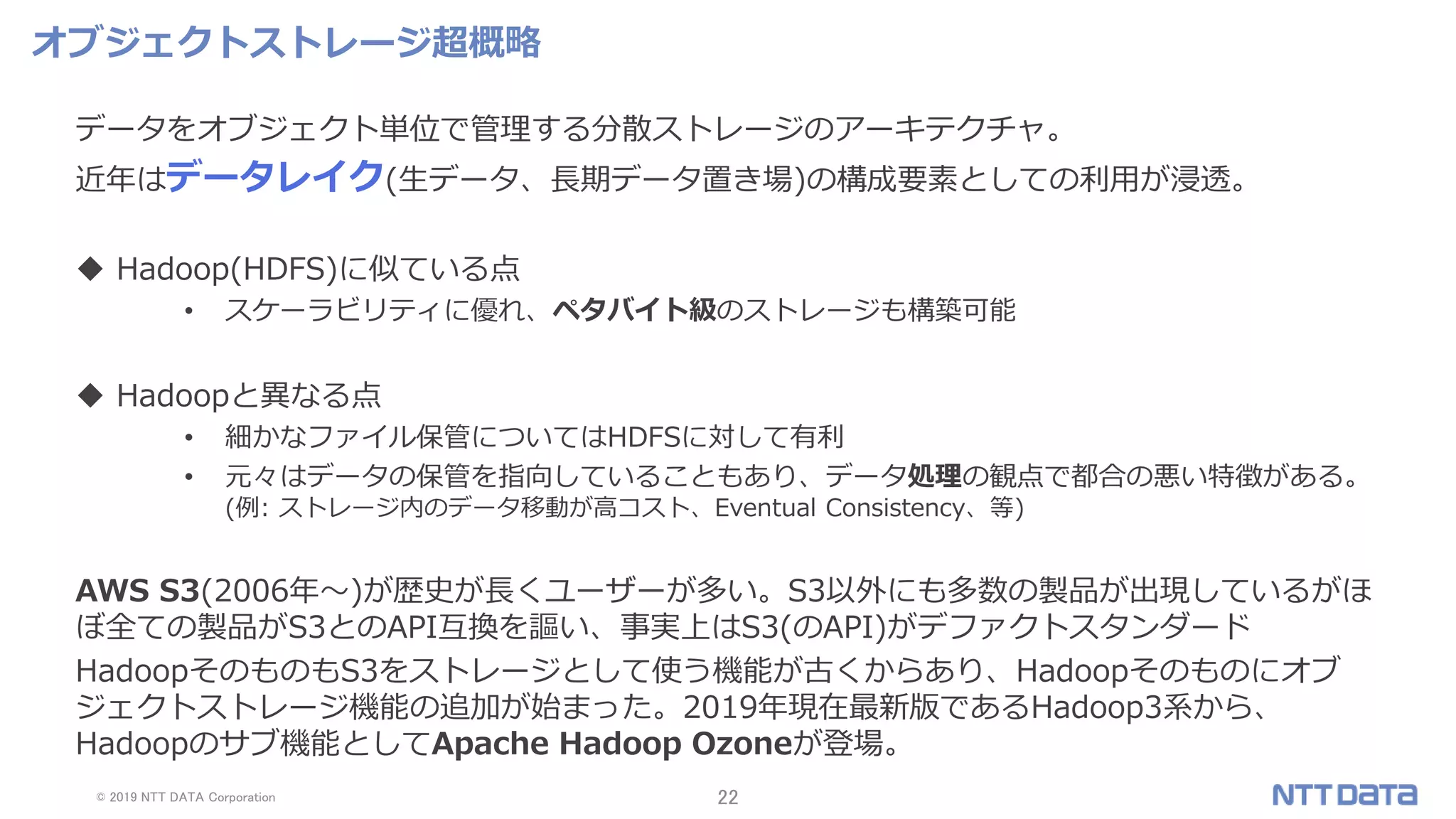 © 2019 NTT DATA Corporation 22
オブジェクトストレージ超概略
データをオブジェクト単位で管理する分散ストレージのアーキテクチャ。
近年はデータレイク(生データ、長期データ置き場)の構成要素としての利用が浸透。
 Hadoop(HDFS)に似ている点
• スケーラビリティに優れ、ペタバイト級のストレージも構築可能
 Hadoopと異なる点
• 細かなファイル保管についてはHDFSに対して有利
• 元々はデータの保管を指向していることもあり、データ処理の観点で都合の悪い特徴がある。
(例: ストレージ内のデータ移動が高コスト、Eventual Consistency、等)
AWS S3(2006年～)が歴史が長くユーザーが多い。S3以外にも多数の製品が出現しているがほ
ぼ全ての製品がS3とのAPI互換を謳い、事実上はS3(のAPI)がデファクトスタンダード
HadoopそのものもS3をストレージとして使う機能が古くからあり、Hadoopそのものにオブ
ジェクトストレージ機能の追加が始まった。2019年現在最新版であるHadoop3系から、
Hadoopのサブ機能としてApache Hadoop Ozoneが登場。
 